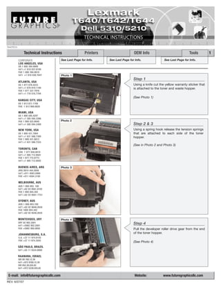 T640TECH

                Technical Instructions                 Printers                    OEM Info                               Tools         1
           CORPORATE                  See Last Page for Info.     See Last Page for Info.               See Last Page for Info.
           LOS ANGELES, USA
           US 1 800 394.9900
           Int’l +1 818 837.8100
           FAX 1 800 394.9910
           Int’l +1 818 838.7047      Photo 1
                                                                                   Step 1
           ATLANTA, USA
           US 1 877 676.4223                                                       Using a knife cut the yellow warranty sticker that
           Int’l +1 678 919.1189                                                   is attached to the toner and waste hopper.
           FAX 1 877 337.7976
           Int’l +1 770 516.7794
                                                                                   (See Photo 1)
           KANSAS CITY, USA
           US 1 913 871.1700
           FAX 1 913 888.0626

           MIAMI, USA
           US 1 800 595.4297
           Int’l +1 305 594.3396
           FAX 1 800 522.8640         Photo 2
           Int’l +1 305 594.3309                                                   Step 2 & 3
           NEW YORK, USA                                                           Using a spring hook release the tension springs
           US 1 800 431.7884                                                       that are attached to each side of the toner
           Int’l +1 631 588.7300                                                   hopper.
           FAX 1 800 431.8812
           Int’l +1 631 588.7333
                                                                                   (See in Photo 2 and Photo 3)
           TORONTO, CAN
           CAN 1 877 848.0818
           Int’l +1 905 712.9501
           FAX 1 877 772.6773
           Int’l +1 905 712.9502

           BUENOS AIRES, ARG          Photo 3
           ARG 0810 444.2656
           Int’l +011 4583.5900
           FAX +011 4584.3100

           MELBOURNE, AUS
           AUS 1 800 003. 100
           Int’l +62 03 9561.8102
           FAX 1 800 004.302
           Int’l +62 03 9561-7751

           SYDNEY, AUS
           AUS 1 800 003.100
           Int’l +62 02 9648.2630
           FAX 1800 004.302
           Int’l +62 02 9548.2635

           MONTEVIDEO, URY            Photo 4
           URY 02 902.2001                                                         Step 4
           Int’l +5982 902.2001
           FAX +5982 900.0858                                                      Pull the developer roller drive gear from the end
           JOHANNESBURG, S.A.
                                                                                   of the toner hopper.
           S.A. +27 11 974.6155
           FAX +27 11 974.3593
                                                                                   (See Photo 4)
           SÃO PAULO, BRAZIL
           Int’l +55 11 5524.8000

           RAANANA, ISRAEL
           ISR 09 760.12.39
           Int’l +972 9760.12.39
           ISR 052.38.555.82
           Int’l +972 5238.555.82


 E-mail: info@futuregraphicsllc.com                                                 Website:           www.futuregraphicsllc.com
REV. 6/07/07
 