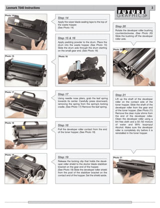 Lexmark T640 Instructions                                                                                           3

Photo 14
                             Step 14
                             Apply the wiper blade sealing tape to the top of
                             the waste hopper.
                             (See Photo 14)                                       Step 20
                                                                                  Rotate the developer roller bushing
                                                                                  counterclockwise. (See Photo 20)
                                                                                  Slide the bushing off the developer
                             Step 15 & 16                                         roller axle.
                             Apply padding powder to the drum. Place the
                             drum into the waste hopper. (See Photo 15)
                             Slide the drum axle through the drum starting
                                                                                 Photo 20
                             on the small gear end. (See Photo 16)

Photo 15                     Photo 16




Photo 17
                             Step 17                                              Step 21
                             Using needle nose pliers, grab the leaf spring       Lift up the shaft of the developer
                             towards its center. Carefully press downward,        roller on the contact side of the
                             removing the spring from the spring’s locking        toner hopper. Slide the shaft of the
                             cradle. (See Photo 17) Remove the leaf spring.       developer roller from the gear end
                                                                                  of the toner hopper. (See Photo 21)
                                                                                  Remove the clear mylar shims from
                                                                                  the end of the developer roller.
                                                                                  Clean the developer roller using a
Photo 18
                                                                                  lint free cloth and a 50 /50 mixture
                             Step 18                                              of water and 99% Isopropyl
                                                                                  Alcohol. Make sure the developer
                             Pull the developer roller contact from the end       roller is completely dry before it is
                             of the toner hopper. (See Photo 18)                  reinstalled in the toner hopper.




Photo 19
                             Step 19                                             Photo 21
                             Release the locking clip that holds the devel-
                             oper roller shield to the doctor blade stabilizer
                             bracket on the gear end of the hopper.
                             (See Photo 19) Slide the developer roller shield
                             from the post of the stabilizer bracket on the
                             contact end of the hopper. Set the shield aside.
 