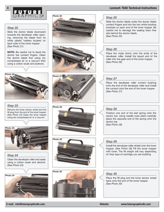 4                                                                   Lexmark T640 Technical Instructions

                                               Photo 25
                                                               Step 25
                                                               Slide the doctor blade under the doctor blade
                                                               contact fingers and into the two white locating
 Step 22                                                       brackets on each end of the toner hopper. Be
                                                               careful not to damage the sealing foam that
 Slide the doctor blade downward
                                                               site behind the doctor blade.
 towards the developer roller open-
                                                               (See Photo 25)
 ing, removing the blade from its
 white plastic holders located on
 each side of the toner hopper.
 (See Photo 21)                                Photo 26
                                                               Step 26
 NOTE: Be careful not to bend the
                                                               Place the mylar shims onto the ends of the
 doctor bar contact fingers. Clean
                                                               developer roller. Install the keyed end of the
 the doctor blade first using dry
                                                               roller into the gear end of the toner hopper.
 compressed air or a vacuum then
                                                               (See Photo 26)
 using a cotton swab and acetone.



Photo 22
                                               Photo 27
                                                               Step 27
                                                               Place the developer roller contact bushing
                                                               onto the end of the developer roller and install
                                                               the contact onto the end of the toner hopper.
                                                               (See Photo 27)




 Step 23                                       Photo 28
 Remove the toner sensor wheel and the                         Step 28
 fill plug from the end of the toner hopper.                   Position one end of the leaf spring onto the
 (See Photo 23) Clean the toner hopper
                                                               doctor bar. Using needle nose pliers carefully
 using dry compressed air or a vacuum.
                                                               place the opposite end of the spring onto the
                                                               doctor bar.
                                                               (See Photo 28)
Photo 23




                                               Photo 29
                                                               Step 29
                                                               Install the developer roller shield onto the toner
                                                               hopper. (See Photo 29) Fill the toner hopper
                                                               with toner. The fill weight will very depending
 Step 24                                                       on they type of cartridge you are building.

 Clean the developer roller end seals
 using a cotton swab and alcohol.
 (See Photo 23)

                                               Photo 30
Photo 24
                                                               Step 30
                                                               Place the fill plug and the toner sensor wheel
                                                               back onto the end of the toner hopper.
                                                               (See Photo 30)




E-mail: info@futuregraphicsllc.com                        Website:           www.futuregraphicsllc.com
 