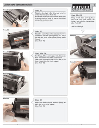 Lexmark T640 Technical Instructions                                                                                          5

Photo 31
                                       Step 31
                                       Place the developer roller drive gear onto the
                                       end of the roller. (See Photo 31)                  Step 36 & 37
                                       Rotate the developer roller counter clock-wise
                                       to ensure that the toner is evenly distributed     Using needle nose pliers pull out
                                       across the developer roller.                       the OEM chip. (See Photo 36)
                                                                                          Install a new chip into the cartridge.
                                                                                          (See Photo 37)

                                                                                          Test the cartridge

Photo 32
                                       Step 32
                                       Place the waste hopper top side down on the
                                       workbench with the opening facing you. Place      Photo 36
                                       the gear end of the toner hopper into the waste
                                       hopper.
                                       (See Photo 32)




Photo 33
                                       Step 33 & 34
                                       Carefully pull the waste hopper side plate away
                                       from the contact end of the toner hopper.
                                       (See Photo 33) Position the contact end of the
                                       toner hopper into the waste hopper.
                                                                                         Photo 36
                                       (See Photo 34)




Photo 34




Photo 35
                                       Step 35
                                       Attach the toner hopper tension springs to
                                       each end of the toner hopper.
                                       (See Photo 35)
 