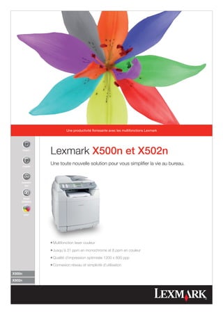 Une productivité florissante avec les multifonctions Lexmark




        impri-
                 Lexmark X500n et X502n
        copier
                 Une toute nouvelle solution pour vous simplifier la vie au bureau.


    numéri-
      ser



     faxer
    (X502n)



        cou-




                 l   Multifonction laser couleur
                 l  Jusqu'à 31 ppm en monochrome et 8 ppm en couleur
                 l  Qualité d'impression optimisée 1200 x 600 ppp
                 l  Connexion réseau et simplicité d'utilisation

X500n

X502n
 