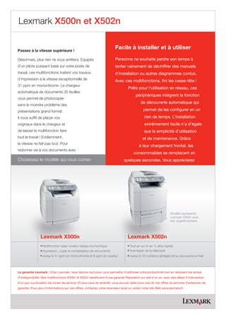 Lexmark X500n et X502n


Passez à la vitesse supérieure !
                                                                        Facile à installer et à utiliser

Désormais, plus rien ne vous arrêtera. Equipés                          Personne ne souhaite perdre son temps à
d’un pilote puissant basé sur votre poste de                            tenter vainement de déchiffrer des manuels
travail, ces multifonctions traitent vos travaux                        d’installation ou autres diagrammes confus.
d’impression à la vitesse exceptionnelle de                             Avec ces multifonctions, fini les casse-tête !
31 ppm en monochrome. Le chargeur
                                                                                  Prêts pour l’utilisation en réseau, ces
automatique de documents 35 feuilles
                                                                                        périphériques intègrent la fonction
vous permet de photocopier
                                                                                           de découverte automatique qui
sans le moindre problème des
présentations grand format.                                                                  permet de les configurer en un
Il vous suffit de placer vos                                                                  rien de temps. L’installation
originaux dans le chargeur et                                                                 extrêmement facile n’a d’égale
de laisser le multifonction faire                                                             que la simplicité d’utilisation
tout le travail ! Evidemment,                                                                et de maintenance. Grâce
la vitesse ne fait pas tout. Pour
                                                                                          à leur chargement frontal, les
redonner vie à vos documents avec
                                                                                       consommables se remplacent en
Choisissez le modèle qui vous corres-                                          quelques secondes. Vous apprécierez




                                                                                                                  Modèle représenté :
                                                                                                                  Lexmark X502n avec
                                                                                                                  bac supplémentaire




                 Lexmark X500n                                                    Lexmark X502n
                lMultifonction laser couleur réseau économique                    Tout-en-un (4 en 1) ultra-rapide
                                                                                  l

                lImpression, copie et numérisation de documents                   Avantages de la télécopie
                                                                                  l

                lJusqu'à 31 ppm en monochrome et 8 ppm en couleur                 Jusqu'à 70 numéros abrégés et/ou raccourcis e-mail
                                                                                  l




La garantie Lexmark : Chez Lexmark, nous faisons tout pour vous permettre d’optimiser votre productivité tout en réduisant les temps
d’indisponibilité. Nos multifonctions X500n et X502n bénéficient d’une garantie Réparation sur site d’un an, avec des délais d’intervention
d’un jour ouvré (selon les zones de service). Et pour plus de sérénité, vous pouvez opter pour une de nos offres de services d’extension de
garantie. Pour plus d’informations sur ces offres, contactez votre revendeur local ou visitez notre site Web www.lexmark.fr.
 