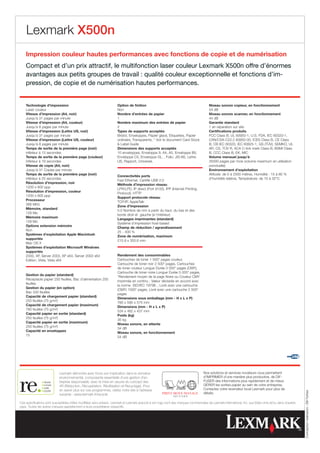 Lexmark X500n
    Impression couleur hautes performances avec fonctions de copie et de numérisation
    Compact et d’un prix attractif, le multifonction laser couleur Lexmark X500n offre d’énormes
    avantages aux petits groupes de travail : qualité couleur exceptionnelle et fonctions d’im-
    pression, de copie et de numérisation hautes performances.


    Technologie d’impression                                           Option de finition                                                Niveau sonore copieur, en fonctionnement
    Laser couleur                                                      Non                                                               54 dB
    Vitesse d’impression (A4, noir)                                    Nombre d’entrées de papier                                        Niveau sonore scanner, en fonctionnement
    Jusqu’à 31 pages par minute                                        1                                                                 44 dB
    Vitesse d’impression (A4, couleur)                                 Nombre maximum des entrées de papier                              Garantie standard
    Jusqu’à 8 pages par minute                                         2                                                                 1 an réparation sur site
    Vitesse d’impression (Lettre US, noir)                             Types de supports acceptés                                        Certifications produits
    Jusqu’à 31 pages par minute                                        Bristol, Enveloppes, Papier glacé, Etiquettes, Papier             FCC Class B, UL 60950-1, U.S. FDA, IEC 60320-1,
    Vitesse d’impression (Lettre US, couleur)                          ordinaire, Transparents, * Voir le document Card Stock            CAN/CSA-C22.2 60950-00, ICES Class B, CE Class
    Jusqu’à 8 pages par minute                                          Label Guide                                                     B, CB IEC 60320, IEC 60825-1, GS (TÜV), SEMKO, UL
    Temps de sortie de la première page (noir)                         Dimensions des supports acceptés                                  AR, CS, TÜV R, ACA C-tick mark Class B, BSMI Class
    inférieur à 13 secondes                                            10 enveloppes, Enveloppe 9, A4, A5, Enveloppe B5,                 B, CCC Class B, EK, MIC
    Temps de sortie de la première page (couleur)                      Enveloppe C5, Enveloppe DL, , Folio, JIS-B5, Lettre               Volume mensuel jusqu’à
    inférieur à 19 secondes                                            US, Rapport, Universel,                                           35000 pages par mois (volume maximum en utilisation
    Vitesse de copie (A4, noir)                                                                                                          ponctuelle)
    Jusqu’à 31 Copies par minute                                                                                                         Environnement d’exploitation
    Temps de sortie de la première page (noir)                                                                                           Altitude: de 0 à 2500 mètres, Humidité : 15 à 80 %
                                                                       Connectivités ports
    inférieur à 25 secondes                                                                                                              d’humidité relative, Température: de 10 à 32°C
                                                                       Fast Ethernet, Certifié USB 2.0
    Résolution d’impression, noir
                                                                       Méthode d’impression réseau
    1200 x 600 ppp
                                                                       LPR/LPD, IP direct (Port 9100), IPP (Internet Printing
    Résolution d’impression, couleur
                                                                       Protocol), HTTP
    1200 x 600 ppp
                                                                       Support protocole réseau
    Processeur
                                                                       TCP/IP, AppleTalk
    366 MHz
                                                                       Zone d’impression
    Mémoire, standard
                                                                       5.0 Nombre de mm à partir du haut, du bas et des
    128 Mo
                                                                       bords droit et gauche (à l’intérieur)
    Mémoire maximum
                                                                       Langages imprimantes (standard)
    128 Mo
                                                                       Système d’impression host-based
    Options extension mémoire
                                                                       Champ de réduction / agrandissement
    Non
                                                                       25 - 400 %
    Systèmes d’exploitation Apple Macintosh
                                                                       Zone de numérisation, maximum
    supportés
                                                                       215.9 x 355.6 mm
    Mac OS X
    Systèmes d’exploitation Microsoft Windows
    supportés
    2000, XP, Server 2003, XP x64, Server 2003 x64                     Rendement des consommables
    Edition, Vista, Vista x64                                          Cartouches de toner 1 500* pages couleur,
                                                                       Cartouche de toner noir 2 500* pages, Cartouches
                                                                       de toner couleur Longue Durée 3 000* pages (CMY),
                                                                       Cartouche de toner noire Longue Durée 5 000* pages,
    Gestion du papier (standard)
                                                                       *Rendement moyen de la page Noire ou Couleur CMY
    Réceptacle papier 250 feuilles, Bac d’alimentation 250
                                                                       imprimée en continu : Valeur déclarée en accord avec
    feuilles
                                                                       la norme ISO/IEC 19798. , Livré avec une cartouche
    Gestion du papier (en option)
                                                                       (CMY) 1500* pages, Livré avec une cartouche 2 500*
    Bac 530 feuilles
                                                                       pages
    Capacité de chargement papier (standard)
                                                                       Dimensions sous emballage (mm - H x L x P)
    250 feuilles (75 g/m²)
                                                                       760 x 595 x 575 mm
    Capacité de chargement papier (maximum)
                                                                       Dimensions (mm - H x L x P)
    780 feuilles (75 g/m²)
                                                                       534 x 482 x 437 mm
    Capacité papier en sortie (standard)
                                                                       Poids (kg)
    250 feuilles (75 g/m²)
                                                                       35 kg
    Capacité papier en sortie (maximum)
                                                                       Niveau sonore, en attente
    250 feuilles (75 g/m²)
                                                                       34 dB
    Capacité en enveloppes
                                                                       Niveau sonore, en fonctionnement
    15
                                                                       54 dB




                            Lexmark démontre avec force son implication dans le domaine                                              Nos solutions et services novateurs vous permettent
                            environnemental, composante essentielle d’une gestion d’en-                                              d’IMPRIMER d’une manière plus productive, de DIF-
                            treprise responsable, avec la mise en oeuvre du concept des                                              FUSER des informations plus rapidement et de mieux
                            4R (Réduction, Récupération, Réutilisation et Recyclage). Pour                                           GÉRER les sorties papier au sein de votre entreprise.
                            en savoir plus sur ces programmes, visitez notre site à l’adresse                                        Contactez votre revendeur local Lexmark pour plus de
                                                                                                                                                                                                            Conception-réalisation : Bill Fahber




                            suivante : www.lexmark.fr/recycle                                                                        détails.

Ces spécifications sont susceptibles d’être modifiées sans préavis. Lexmark et Lexmark associé à son logo sont des marques commerciales de Lexmark International, Inc. aux Etats-Unis et/ou dans d’autres
pays. Toutes les autres marques appartiennent à leurs propriétaires respectifs.
 