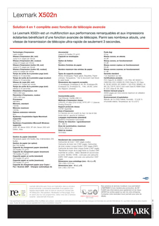 Lexmark X502n
    Solution 4 en 1 complète avec fonction de télécopie avancée
    Le Lexmark X502n est un multifonction aux performances remarquables et aux impressions
    éclatantes bénéficiant d’une fonction avancée de télécopie. Parmi ses nombreux atouts, une
    vitesse de transmission de télécopie ultra-rapide de seulement 3 secondes.


    Technologie d’impression                                           documents)                                                        Poids (kg)
    Laser couleur                                                      Jusqu’à 35 feuilles (75 g/m²)                                     35 kg
    Vitesse d’impression (A4, noir)                                    Capacité en enveloppes                                            Niveau sonore, en attente
    Jusqu’à 31 pages par minute                                        15                                                                34 dB
    Vitesse d’impression (A4, couleur)                                 Option de finition                                                Niveau sonore, en fonctionnement
    Jusqu’à 8 pages par minute                                         Non                                                               54 dB
    Vitesse d’impression (Lettre US, noir)                             Nombre d’entrées de papier                                        Niveau sonore copieur, en fonctionnement
    Jusqu’à 31 pages par minute                                        1                                                                 59 dB
    Vitesse d’impression (Lettre US, couleur)                          Nombre maximum des entrées de papier                              Niveau sonore scanner, en fonctionnement
    Jusqu’à 8 pages par minute                                         2                                                                 51 dB
    Temps de sortie de la première page (noir)                         Types de supports acceptés                                        Garantie standard
    inférieur à 13 secondes                                            Bristol, Enveloppes, Papier glacé, Etiquettes, Papier             1 an réparation sur site
    Temps de sortie de la première page (couleur)                      ordinaire, Transparents, * Voir le document Card Stock            Certifications produits
    inférieur à 19 secondes                                             Label Guide                                                     FCC Class B, UL 60950-1, U.S. FDA, IEC 60320-1,
    Vitesse de copie (A4, noir)                                        Dimensions des supports acceptés                                  CAN/CSA-C22.2 60950-00, ICES Class B, CE Class
    Jusqu’à 31 Copies par minute                                       10 enveloppes, Enveloppe 9, A4, A5, Enveloppe B5,                 B, CB IEC 60320, IEC 60825-1, GS (TÜV), SEMKO, UL
    Temps de sortie de la première page (noir)                         Enveloppe C5, Enveloppe DL, , Folio, JIS-B5, Lettre               AR, CS, TÜV R, ACA C-tick mark Class B, BSMI Class
    inférieur à 25 secondes                                            US, Rapport, Universel,                                           B, CCC Class B, EK, MIC
    Résolution d’impression, noir                                                                                                        Volume mensuel jusqu’à
    1200 x 600 ppp                                                                                                                       35000 pages par mois (volume maximum en utilisation
    Résolution d’impression, couleur                                                                                                     ponctuelle)
                                                                       Connectivités ports
    1200 x 600 ppp                                                                                                                       Environnement d’exploitation
                                                                       Fast Ethernet, Certifié USB 2.0
    Processeur                                                                                                                           Altitude: de 0 à 2500 mètres, Humidité : 15 à 80 %
                                                                       Méthode d’impression réseau
    366 MHz                                                                                                                              d’humidité relative, Température: de 10 à 32°C
                                                                       LPR/LPD, IP direct (Port 9100), HTTP, IPP 1.1 (Internet
    Mémoire, standard
                                                                       Printing Protocol)
    128 Mo
                                                                       Support protocole réseau
    Mémoire maximum
                                                                       TCP/IP, AppleTalk
    128 Mo
                                                                       Zone d’impression
    Options extension mémoire
                                                                       5.0 Nombre de mm à partir du haut, du bas et des
    Non
                                                                       bords droit et gauche (à l’intérieur)
    Systèmes d’exploitation Apple Macintosh
                                                                       Langages imprimantes (standard)
    supportés
                                                                       Système d’impression host-based
    Mac OS X
                                                                       Champ de réduction / agrandissement
    Systèmes d’exploitation Microsoft Windows
                                                                       25 - 400 %
    supportés
                                                                       Zone de numérisation, maximum
    2000, XP, Server 2003, XP x64, Server 2003 x64
                                                                       215.9 x 355.6 mm
    Edition, Vista
                                                                       Débit du modem
                                                                       33.6 kbps

    Gestion du papier (standard)
    Réceptacle papier 250 feuilles, Bac d’alimentation 250
                                                                       Rendement des consommables
    feuilles
                                                                       Cartouches de toner 1 500* pages couleur,
    Gestion du papier (en option)
                                                                       Cartouche de toner noir 2 500* pages, Cartouches
    Bac 530 feuilles
                                                                       de toner couleur Longue Durée 3 000* pages (CMY),
    Capacité de chargement papier (standard)
                                                                       Cartouche de toner noire Longue Durée 5 000* pages,
    250 feuilles (75 g/m²)
                                                                       *Rendement moyen de la page Noire ou Couleur CMY
    Capacité de chargement papier (maximum)
                                                                       imprimée en continu : Valeur déclarée en accord avec
    780 feuilles (75 g/m²)
                                                                       la norme ISO/IEC 19798. , Livré avec une cartouche
    Capacité papier en sortie (standard)
                                                                       (CMY) 1500* pages, Livré avec une cartouche 2 500*
    250 feuilles (75 g/m²)
                                                                       pages
    Capacité papier en sortie (maximum)
                                                                       Dimensions sous emballage (mm - H x L x P)
    250 feuilles (75 g/m²)
                                                                       760 x 595 x 575 mm
    Capacité de chargement papier pour Copie /
                                                                       Dimensions (mm - H x L x P)
    Fax / Scanner (ADF - Chargeur automatique de
                                                                       534 x 482 x 437 mm




                            Lexmark démontre avec force son implication dans le domaine                                              Nos solutions et services novateurs vous permettent
                            environnemental, composante essentielle d’une gestion d’en-                                              d’IMPRIMER d’une manière plus productive, de DIF-
                            treprise responsable, avec la mise en oeuvre du concept des                                              FUSER des informations plus rapidement et de mieux
                            4R (Réduction, Récupération, Réutilisation et Recyclage). Pour                                           GÉRER les sorties papier au sein de votre entreprise.
                            en savoir plus sur ces programmes, visitez notre site à l’adresse                                        Contactez votre revendeur local Lexmark pour plus de
                            suivante : www.lexmark.fr/recycle                                                                        détails.
                                                                                                                                                                                                            Conception-réalisation : Bill




Ces spécifications sont susceptibles d’être modifiées sans préavis. Lexmark et Lexmark associé à son logo sont des marques commerciales de Lexmark International, Inc. aux Etats-Unis et/ou dans d’autres
pays. Toutes les autres marques appartiennent à leurs propriétaires respectifs.
 