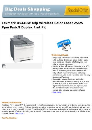 Lexmark X544DW Mfp Wireless Color Laser 25/25
Ppm P/s/c/f Duplex Frnt Pic
TECHNICAL DETAILS
Surprisingly compact for such a fully functionedq
solution, these devices are also incredibly quiet,
easy to use and integrate effortlessly into your
existing office environment.
Built for serious office work, these new color MFPsq
equip you with all the productivity functions you
need to maximize your business performance.
Fully network-ready for enhanced workgroupq
performance. User-friendly operator panel for easy
access to all functions
Move easily between hardcopy and digitalq
documents with advanced scanning, such as scan
to desktop or scan to email,Models with built-in
duplex offer excellent value and paper savings
PCL 6 and PostScript 3 emulations ensureq
compatibility with your application software
Read moreq
PRODUCT DESCRIPTION
A reliable 4-in-1 color MFP, the Lexmark X544dw offers great value to your small- or mid-sized workgroup. Get
high-quality printing, copying, faxing and duplex scanning, plus output speeds up to 25 ppm in both black and color.
Lower your running costs with Lexmark Extra High Yield Toner Cartridges, and maximize performance with a range of
powerful scanning features, including scan-to-email. Experience a new level of office freedom with the Wi-Fi enabled
Lexmark X544dw. Read more
You May Also Like
 
