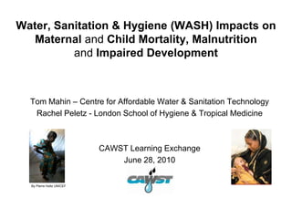 Water, Sanitation & Hygiene (WASH) Impacts on
   Maternal and Child Mortality, Malnutrition
          and Impaired Development



  Tom Mahin – Centre for Affordable Water & Sanitation Technology
   Rachel Peletz - London School of Hygiene & Tropical Medicine



                           CAWST Learning Exchange
                               June 28, 2010


  By Pierre Holtz UNICEF
 
