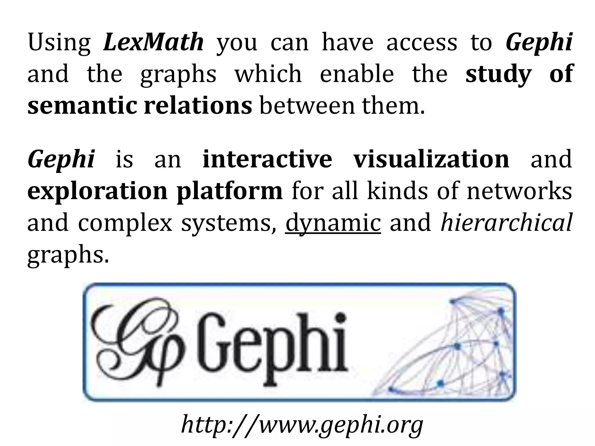 Using LexMath you can have access to Gephi
and the graphs which enable the study of
semantic relations between them.
Gephi is an interactive visualization and
exploration platform for all kinds of networks
and complex systems, dynamic and hierarchical
graphs.
http://www.gephi.org
 