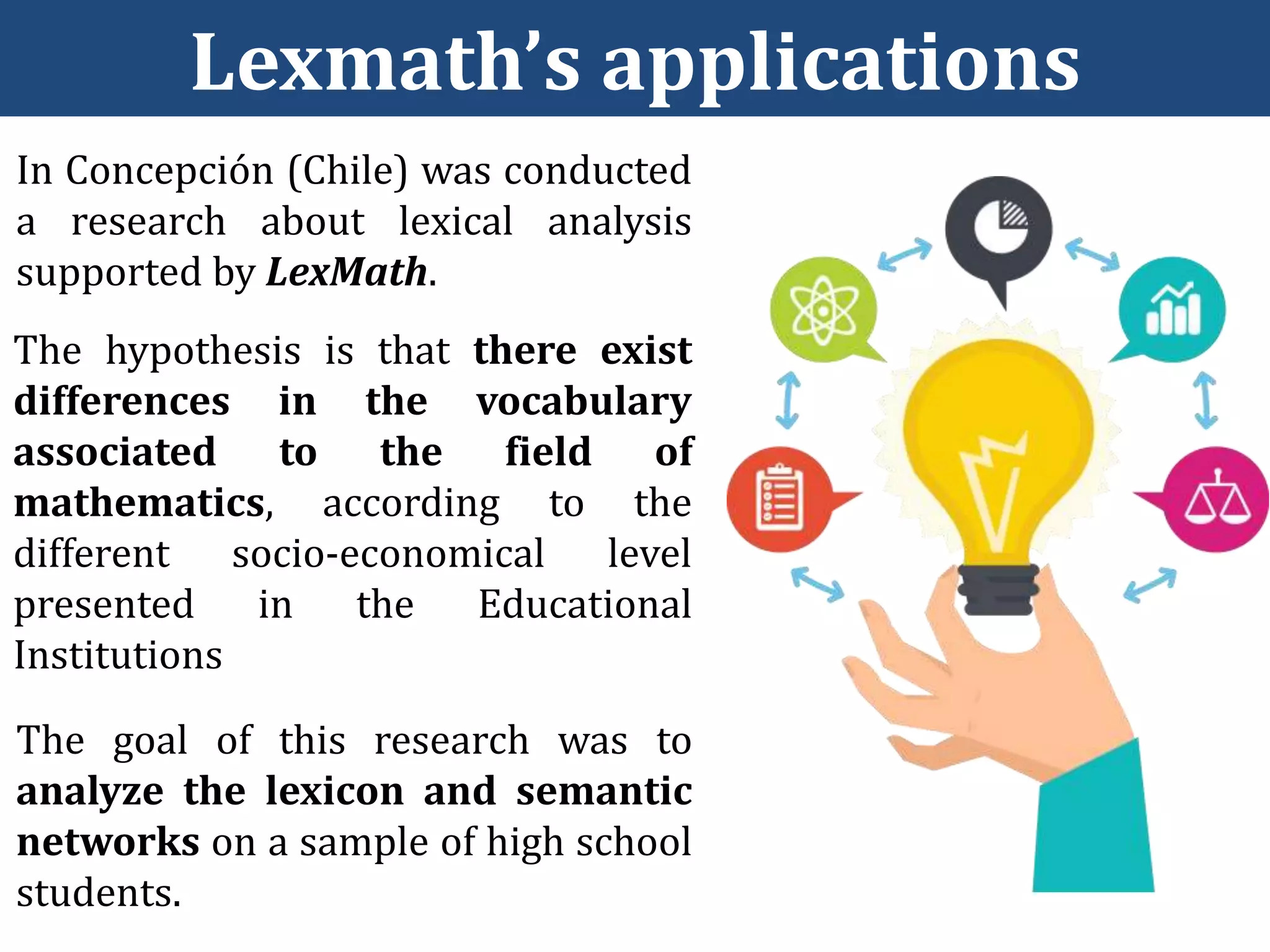 Lexmath’s applications
In Concepción (Chile) was conducted
a research about lexical analysis
supported by LexMath.
The hypothesis is that there exist
differences in the vocabulary
associated to the field of
mathematics, according to the
different socio-economical level
presented in the Educational
Institutions
The goal of this research was to
analyze the lexicon and semantic
networks on a sample of high school
students.
 