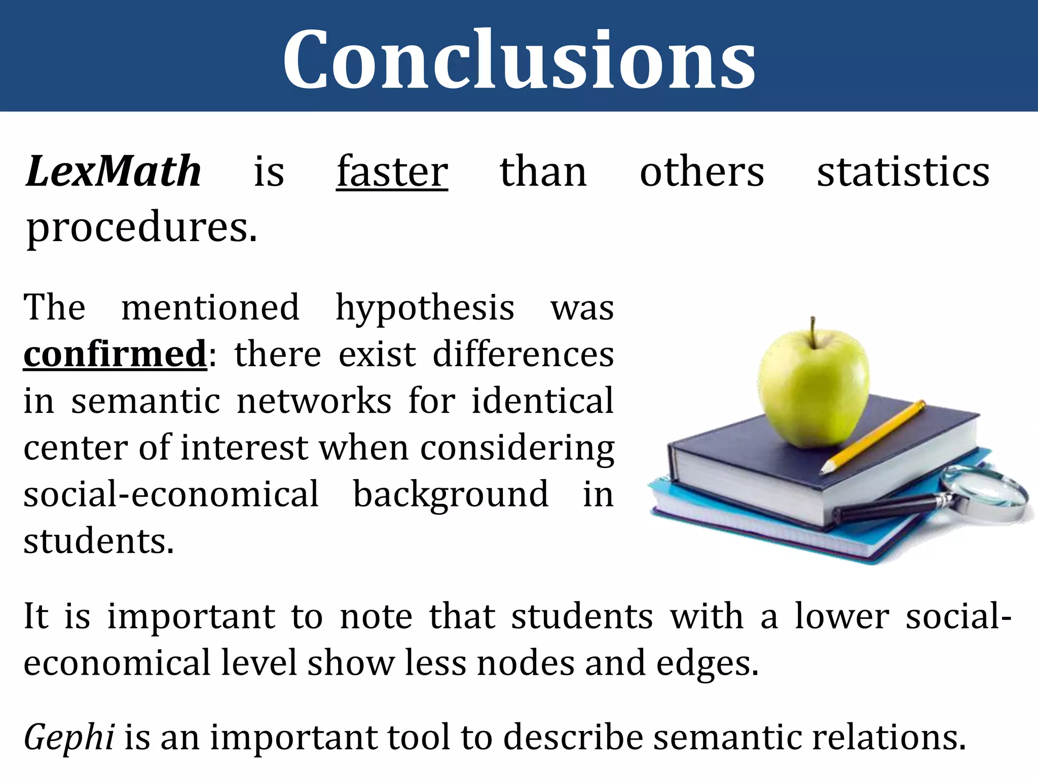 Conclusions
LexMath is faster than others statistics
procedures.
The mentioned hypothesis was
confirmed: there exist differences
in semantic networks for identical
center of interest when considering
social-economical background in
students.
It is important to note that students with a lower social-
economical level show less nodes and edges.
Gephi is an important tool to describe semantic relations.
 