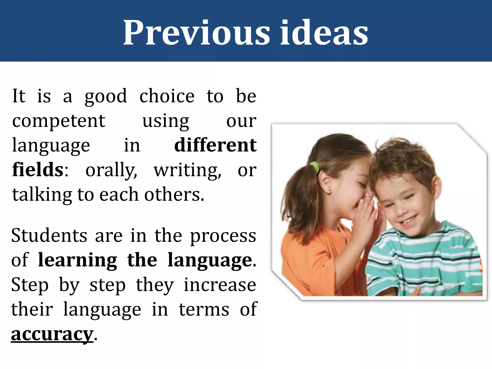 Previous ideas
It is a good choice to be
competent using our
language in different
fields orally, writing, or
talking to each others.
Students are in the process
of learning the language.
Step by step they increase
their language in terms of
accuracy.
 