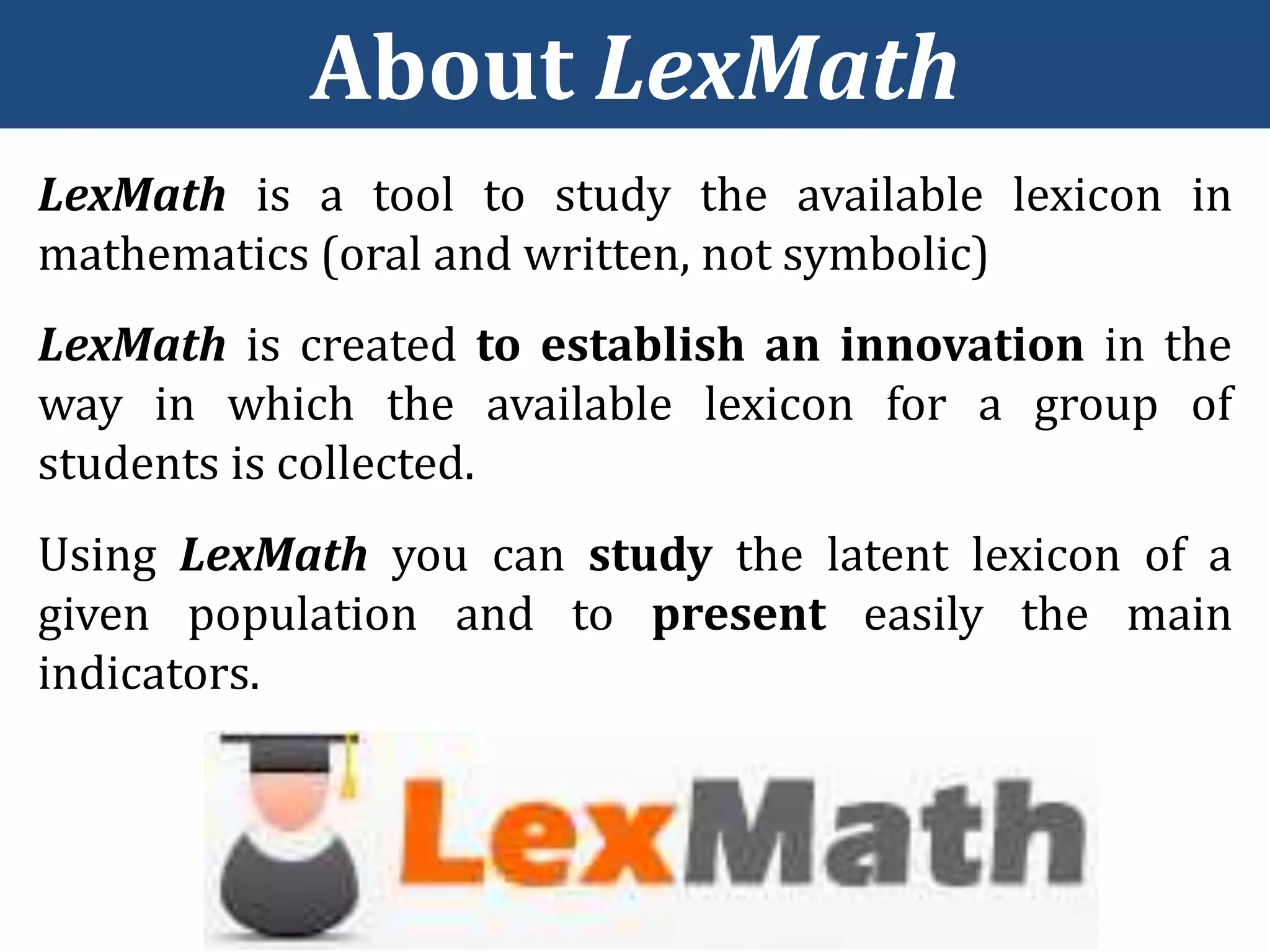 LexMath is a tool to study the available lexicon in
mathematics (oral and written, not symbolic)
LexMath is created to establish an innovation in the
way in which the available lexicon for a group of
students is collected.
About LexMath
Using LexMath you can study the latent lexicon of a
given population and to present easily the main
indicators.
 