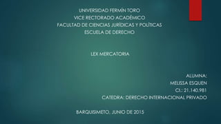 UNIVERSIDAD FERMÍN TORO
VICE RECTORADO ACADÉMICO
FACULTAD DE CIENCIAS JURÍDICAS Y POLÍTICAS
ESCUELA DE DERECHO
LEX MERCATORIA
ALUMNA:
MELISSA ESQUEN
CI.: 21.140.981
CATEDRA: DERECHO INTERNACIONAL PRIVADO
BARQUISIMETO, JUNIO DE 2015
 