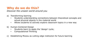 Why do we do this?
Discover the unseen world around you
a) Transforming learning
• Students understanding connections between theoretical concepts and
actual physical objects in the material world
• Allows students to actively explore classroom topics in a new way
b) Human-Centered Design
• Students learn to apply the ‘design’ cycle;
• Computational Thinking
c) Establishing Mizzou as cutting edge institution for future learning
 