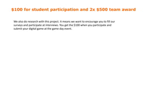 $100 for student participation and 2x $500 team award
We also do research with this project. It means we want to encourage you to fill our
surveys and participate at interviews. You get the $100 when you participate and
submit your digital game at the game day event.
 