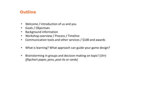 • Welcome / Introduction of us and you
• Goals / Objectives
• Background information
• Workshop overview / Process / Timeline
• Communication tools and other services / $100 and awards
• What is learning? What approach can guide your game design?
• Brainstorming in groups and decision-making on topic! (1hr)
(flipchart paper, pens, post-its or cards)
Outline
 