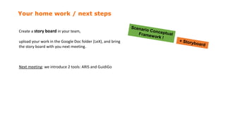 Your home work / next steps
Create a story board in your team,
upload your work in the Google Doc folder (LeX), and bring
the story board with you next meeting.
Next meeting: we introduce 2 tools: ARIS and GuidiGo
 