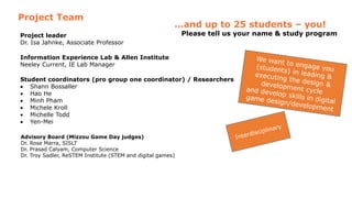 Project leader
Dr. Isa Jahnke, Associate Professor
Information Experience Lab & Allen Institute
Neeley Current, IE Lab Manager
Student coordinators (pro group one coordinator) / Researchers
 Shann Bossaller
 Hao He
 Minh Pham
 Michele Kroll
 Michelle Todd
 Yen-Mei
Advisory Board (Mizzou Game Day judges)
Dr. Rose Marra, SISLT
Dr. Prasad Calyam, Computer Science
Dr. Troy Sadler, ReSTEM Institute (STEM and digital games)
Project Team
…and up to 25 students – you!
Please tell us your name & study program
 