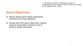 5
Goals/Objectives
a) Build a digital game based augmented
interactive learning expedition
b) Groups test their game ideas with usability
study & accessibility (design for all) in
iterative design processes
“… learning is a matter of belonging as well as
intellectual process, involving heart as well as the head”
(p.29, Wenger et al., 2002)
 