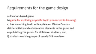 Requirements for the game design
a) location-based game
b) game for exploring a specific topic (connected to learning)
c) has something to do with a place on Mizzou Campus
d) interactivity and collaborative elements in the game and
e) publishing the games for all Mizzou students, and
f) students work in groups of usually 3-5 members.
 