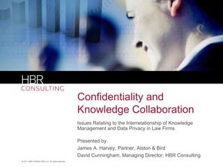Confidentiality and
                                                  Knowledge Collaboration
                                                  Issues Relating to the Interrelationship of Knowledge
                                                  Management and Data Privacy in Law Firms

                                                  Presented by:
                                                  James A. Harvey, Partner, Alston & Bird
                                                  David Cunningham, Managing Director, HBR Consulting
© 2011 HBR CONSULTING LLC. All rights reserved.
 