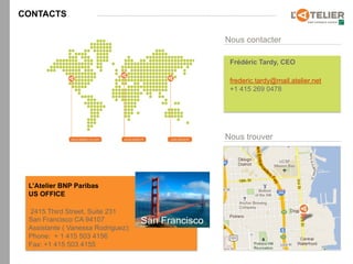 CONTACTS

                                                    Nous contacter

                                                     Frédéric Tardy, CEO

                                                     frederic.tardy@mail.atelier.net
                                                     +1 415 269 0478




                                                    Nous trouver




 L’Atelier BNP Paribas
 US OFFICE

 2415 Third Street, Suite 231
 San Francisco CA 94107             San Francisco
 Assistante ( Vanessa Rodriguez):
 Phone: + 1 415 503 4156
 Fax: +1 415 503 4155
 