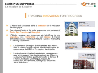 L’Atelier US BNP Paribas
La mission de L’Atelier


                              TRACKING INNOVATION FOR PROGRESS


 n    L Atelier est spécialisé dans la détection de l innovation
       technologique
 n    Son dispositif unique de veille repose sur une présence à
       Paris, San Francisco et Shanghai
 n    L Atelier propose aux entreprises de bénéficier de son
       expertise, ses recherches et son réseau à travers
       différents services : Veille sur mesure - Études - Consulting
       – Learning Expeditions…

       p    Les domaines privilégiés d'interventions de L'Atelier
             sont la communication digitale, le marketing digital, le
             e-commerce, le CRM, et l'innovation d'entreprise.

       p    Les équipes de L'Atelier interviennent régulièrement
             pour accompagner des clients opérant sur différents
             secteurs d'activité tels que l'Automobile, la Banque &
             Finance, l'industrie Cosmétique, le Luxe, la
             Distribution, les Telecoms, l'Énergie ou encore les
             Services Publics.
 