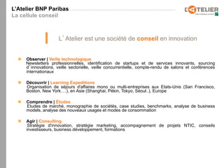 L’Atelier BNP Paribas
La cellule conseil



                        L Atelier est une société de conseil en innovation


  n    Observer | Veille technologique
        Newsletters professionnelles, identification de startups et de services innovants, sourcing
        d innovations, veille sectorielle, veille concurrentielle, compte-rendu de salons et conférences
        internationaux

  n    Découvrir | Learning Expeditions
        Organisation de séjours d'affaires mono ou multi-entreprises aux Etats-Unis (San Francisco,
        Boston, New York….), en Asie (Shanghai, Pékin, Tokyo, Séoul..), Europe

  n    Comprendre | Études
        Etudes de marché, monographie de sociétés, case studies, benchmarks, analyse de business
        models, analyse des nouveaux usages et modes de consommation

  n    Agir | Consulting
         Stratégie d'innovation, stratégie marketing, accompagnement de projets NTIC, conseils
        investisseurs, business développement, formations
 