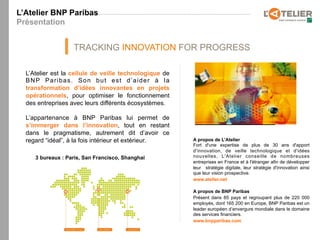 L’Atelier BNP Paribas
Présentation


                   TRACKING INNOVATION FOR PROGRESS

  L’Atelier est la cellule de veille technologique de
  BNP Paribas. Son but est d’aider à la
  transformation d’idées innovantes en projets
  opérationnels, pour optimiser le fonctionnement
  des entreprises avec leurs différents écosystèmes.

  L’appartenance à BNP Paribas lui permet de
  s’immerger dans l’innovation, tout en restant
  dans le pragmatisme, autrement dit d’avoir ce
  regard “idéal”, à la fois intérieur et extérieur.     A propos de L’Atelier
                                                        Fort d'une expertise de plus de 30 ans d'apport
                                                        d'innovation, de veille technologique et d'idées
     3 bureaux : Paris, San Francisco, Shanghai         nouvelles, L'Atelier conseille de nombreuses
                                                        entreprises en France et à l'étranger afin de développer
                                                        leur stratégie digitale, leur stratégie d'innovation ainsi
                                                        que leur vision prospective.
                                                        www.atelier.net

                                                        A propos de BNP Paribas
                                                        Présent dans 85 pays et regroupant plus de 220 000
                                                        employés, dont 165 200 en Europe, BNP Paribas est un
                                                        leader européen d’envergure mondiale dans le domaine
                                                        des services financiers.
                                                        www.bnpparibas.com
 
