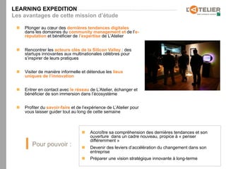 LEARNING EXPEDITION
Les avantages de cette mission d’étude

 n    Plonger au cœur des dernières tendances digitales
       dans les domaines du community management et de l’e-
       réputation et bénéficier de l’expertise de L’Atelier


 n    Rencontrer les acteurs clés de la Silicon Valley : des
       startups innovantes aux multinationales célèbres pour
       s’inspirer de leurs pratiques


 n    Visiter de manière informelle et détendue les lieux
       uniques de l’innovation


 n    Entrer en contact avec le réseau de L’Atelier, échanger et
       bénéficier de son immersion dans l’écosystème


 n    Profiter du savoir-faire et de l’expérience de L’Atelier pour
       vous laisser guider tout au long de cette semaine



                                     n    Accroître sa compréhension des dernières tendances et son
                                           ouverture dans un cadre nouveau, propice à « penser
                                           différemment »
          Pour pouvoir :             n    Devenir des leviers d’accélération du changement dans son
                                           entreprise
                                     n    Préparer une vision stratégique innovante à long-terme
 