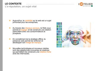 LE CONTEXTE
L’e-réputation, un sujet vital




    n    Aujourd’hui, la visibilité sur le web est un sujet
          primordial pour les entreprises.


    n    Au travers des réseaux sociaux, le Web vous
          permet d’engager et de construire une relation
          particulière avec vos consommateurs et
          prospects.


    n    En complément de la stratégie offline, la
          présence web permet de renforcer et
          développer son image de marque.


    n    Nouvelles technologies et nouveaux médias
          sont des plateformes innovantes et créatives
          qui permettent de construire une relation forte
          avec les internautes.
 
