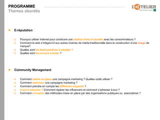 PROGRAMME
Thèmes abordés



n    E-réputation

      p    Pourquoi utiliser Internet pour construire une relation forte et durable avec les consommateurs ?
      p    Comment le web s’intègre-t-il aux autres chaines de média traditionnelle dans la construction d’une image de
            marque?
      p    Quelles sont les best practices à adopter ?
      p    Quelles sont les erreurs à éviter ?




n    Community Management

      p    Comment mettre en place une campagne marketing ? Quelles outils utiliser ?
      p    Comment optimiser une campagne marketing ?
      p    Comment prendre en compte les différents supports ?
      p    A qui s’adresser ? Comment repérer les influencers et comment s’adresser à eux ?
      p    Comment s’inspirer des méthodes mises en place par des organisations publiques ou associatives ?
 