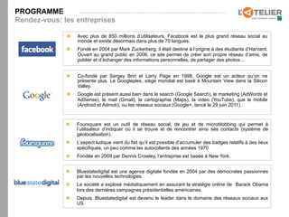 PROGRAMME
Rendez-vous: les entreprises

              n    Avec plus de 850 millions d’utilisateurs, Facebook est le plus grand réseau social au
                    monde et existe désormais dans plus de 70 langues.
              n    Fondé en 2004 par Mark Zuckerberg, il était destiné à l’origine à des étudiants d’Harvard.
                    Ouvert au grand public en 2006, ce site permet de créer son propre réseau d’amis, de
                    publier et d’échanger des informations personnelles, de partager des photos…


              n    Co-fondé par Sergey Brin et Larry Page en 1998, Google est un acteur qu’on ne
                    présente plus. Le Googleplex, siège mondial est basé à Mountain View dans la Silicon
                    Valley.
              n    Google est présent aussi bien dans le search (Google Search), le marketing (AdWords et
                    AdSense), le mail (Gmail), la cartographie (Maps), la video (YouTube), que le mobile
                    (Android et Admob), ou les réseaux sociaux (Google+, lancé le 29 juin 2011).



              n    Foursquare est un outil de réseau social, de jeu et de microblobbing qui permet à
                    l’utilisateur d’indiquer où il se trouve et de rencontrer ainsi ses contacts (système de
                    géolocalisation).
              n    L’aspect ludique vient du fait qu’il est possible d’accumuler des badges relatifs à des lieux
                    spécifiques, un peu comme les autocollants des années 1970
              n    Fondée en 2009 par Dennis Crowley, l’entreprise est basée à New York.


              n    Bluestatedigital est une agence digitale fondée en 2004 par des démocrates passionnés
                    par les nouvelles technologies.
              n    La société a explosé médiatiquement en assurant la stratégie online de Barack Obama
                    lors des dernières campagnes présidentielles américaines.
              n    Depuis, Bluestatedigital est devenu le leader dans le domaine des réseaux sociaux aux
                    US.
 