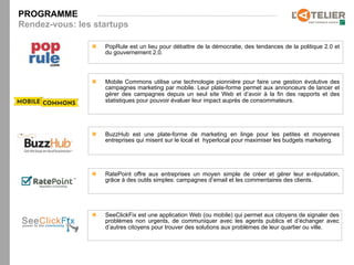 PROGRAMME
Rendez-vous: les startups

                n    PopRule est un lieu pour débattre de la démocratie, des tendances de la politique 2.0 et
                      du gouvernement 2.0.



                n    Mobile Commons utilise une technologie pionnière pour faire une gestion évolutive des
                      campagnes marketing par mobile. Leur plate-forme permet aux annonceurs de lancer et
                      gérer des campagnes depuis un seul site Web et d’avoir à la fin des rapports et des
                      statistiques pour pouvoir évaluer leur impact auprès de consommateurs.




                n    BuzzHub est une plate-forme de marketing en linge pour les petites et moyennes
                      entreprises qui misent sur le local et hyperlocal pour maximiser les budgets marketing.




                n    RatePoint offre aux entreprises un moyen simple de créer et gérer leur e-réputation,
                      grâce à des outils simples: campagnes d’email et les commentaires des clients.




                n    SeeClickFix est une application Web (ou mobile) qui permet aux citoyens de signaler des
                      problèmes non urgents, de communiquer avec les agents publics et d’échanger avec
                      d’autres citoyens pour trouver des solutions aux problèmes de leur quartier ou ville.
 