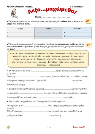 ΑΡΧΑΙΑ ΕΛΛΗΝΙΚΗ ΓΛΩΣΣΑ Β΄ ΓΥΜΝΑΣΙΟΥ
- 1 - Σοφία Χαντζή
 Ας συμπληρώσουμε τον πίνακα με λέξεις που έχουν ως β΄ συνθετικό το ρ. ἄγω με τη
μορφή που δίνεται σ’ αυτόν
 Ας συμπληρώσουμε σωστά τις παρακάτω προτάσεις με ουσιαστικά ή επίθετα από τον
πίνακα στον κατάλληλο τύπο. ( τρεις λέξεις δε χρειάζονται και δύο χρειάζονται πάνω από
μια φορά)
 Οι Κύκλωπες, αν και ο ................................................ ήταν άνισος, κατόρθωσαν να
νικήσουν.
Όμως, η ................................................ συμπεριφορά των οπαδών της αντίπαλης ομάδας
οδήγησε σε σοβαρά επεισόδια. Έγιναν 15 ................................................ στο τοπικό
αστυνομικό τμήμα.
 Στη Μητρόπολη χθες έγινε ιερατική ................................................, για να συζητηθεί
η δικαστική ................................................ που κατέθεσε η Εβραϊκή κοινότητα, εναντίον
όσων εμποδίζουν την ανέγερση ................................................ στην πόλη.
 Με νομοθετική ρύθμιση του Υπουργείου Παιδείας ορίζεται:
1.Ο αριθμός των ................................................ στις Ιατρικές σχολές μειώνεται φέτος
κατά 50
2.Στο Γυμνάσιο ................................................ είναι οι μαθητές με ετήσιο Μ.Ο. στα
μαθήματα 10 και ................................................ κοσμιότατη
-αγός
1.......................................................
2.......................................................
-ηγός
1.......................................................
2.......................................................
-αγωγός
1.......................................................
2.......................................................
Ομάδα:....................................
αγωγή – παραγωγικότητα – απαγωγή – αγώνας – εισακτέος – αγέλη – ανάγωγος –
χορηγός – καταγωγή – σύναξη – αγωνία – αγελαίος – προαγωγή – αναγωγή–
προσαγωγή – εξαγωγή – διαγωγή – υπαγωγή – παρείσακτος – Συναγωγή –
απαγωγέας – μεταγωγικός – αγωγός – Συναξάρι – διεξαγωγή – ανταγωνισμός–
προακτέος – επαγωγικός
Ο3
27
 