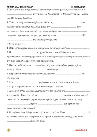 ΑΡΧΑΙΑ ΕΛΛΗΝΙΚΗ ΓΛΩΣΣΑ Β΄ ΓΥΜΝΑΣΙΟΥ
- 2 - Σοφία Χαντζή
3.Στο πλαίσιο της συγχώνευσης Πανεπιστημιακών τμημάτων, ολοκληρώνεται η
................................................ των τμημάτων Λογιστικής ΤΕΙ Μεσολογγίου και Πάτρας
στο ΤΕΙ Δυτικής Ελλάδας
 Το δελτίο ειδήσεων αναφέρθηκε στο θέμα της ................................................ του
γνωστού επιχειρηματία διεξοδικά. Παρά την ................................................ των
συγγενών οι διωκτικές αρχές, δεν έφτασαν ακόμη στην ................................................
ασφαλών συμπερασμάτων για την ταυτότητα των ................................................. Η
................................................ της έρευνας συνεχίζεται
 Γνωρίζουμε ότι...
1. Ο Ναπολέων ήταν μέλος της οικογένειας Βοναπάρτη, ιταλικής ....................................
2. Η ................................................ στη μονάδα είναι μια μέθοδος επίλυσης
προβλημάτων, που την χρησιμοποιούμε όταν ξέρουμε μια ποσότητα και αναζητούμε
την τιμή μιας άλλης μεγαλύτερης ή μικρότερης.
3. Όταν καταλήγουμε σε ένα γενικό συμπέρασμα από πολλές μικρές κρίσεις,
κάνουμε έναν ................................................ συλλογισμό.
4. Τα μέταλλα, αντίθετα από το ξύλο, είναι καλοί ................................................ του
ηλεκτρισμού
5. Στα ................................................ μαθαίνουμε για τα θαύματα των Αγίων
6. Στην γ΄ Γυμνασίου διδάσκεται η Κοινωνική και Πολιτική ................................................
 Δούλευε πολλές ώρες κι εξαντλητικά για την αύξηση της ..............................................
της εταιρείας. Η κατασκευή του ................................................ που θα μετέφερε φυσικό
αέριο στη Δυτική Ευρώπη ήταν μεγαλεπήβολο έργο. Πίστευε ότι έτσι θα πάρει
..........................................., αφού ο ................................................ για τη θέση του
προϊσταμένου ήταν μεγάλος
 Η ευγένεια είναι λέξη άγνωστη γι’ αυτό το κορίτσι. Είναι ..............................................!
Γι’ αυτό τα παιδιά την αποφεύγουν και η ίδια παραπονιέται συνεχώς ότι νιώθει
............................................ ανάμεσά τους.
 