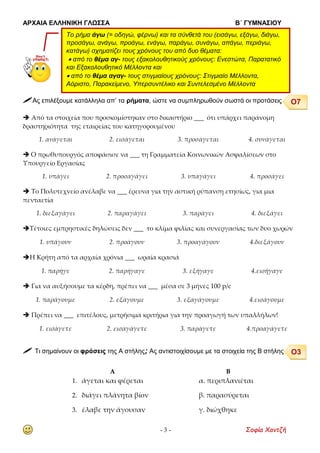 ΑΡΧΑΙΑ ΕΛΛΗΝΙΚΗ ΓΛΩΣΣΑ Β΄ ΓΥΜΝΑΣΙΟΥ
- 3 - Σοφία Χαντζή
 Ας επιλέξουμε κατάλληλα απ’ τα ρήματα, ώστε να συμπληρωθούν σωστά οι προτάσεις
 Από τα στοιχεία που προσκομίστηκαν στο δικαστήριο ___ ότι υπάρχει παράνομη
δραστηριότητα της εταιρείας του κατηγορουμένου
1. ανάγεται 2. εισάγεται 3. προσάγεται 4. συνάγεται
 Ο πρωθυπουργός αποφάσισε να ___ τη Γραμματεία Κοινωνικών Ασφαλίσεων στο
Υπουργείο Εργασίας
1. υπάγει 2. προσαγάγει 3. υπαγάγει 4. προσάγει
 Το Πολυτεχνείο ανέλαβε να ___ έρευνα για την αστική ρύπανση ετησίως, για μια
πενταετία
1. διεξαγάγει 2. παραγάγει 3. παράγει 4. διεξάγει
Τέτοιες εμπρηστικές δηλώσεις δεν ___ το κλίμα φιλίας και συνεργασίας των δυο χωρών
1. υπάγουν 2. προάγουν 3. προαγάγουν 4.διεξάγουν
Η Κρήτη από τα αρχαία χρόνια ___ ωραία κρασιά
1. παρήγε 2. παρήγαγε 3. εξήγαγε 4.εισήγαγε
 Για να αυξήσουμε τα κέρδη, πρέπει να ___ μέσα σε 3 μήνες 100 p/c
1. παράγουμε 2. εξάγουμε 3. εξαγάγουμε 4.εισάγουμε
 Πρέπει να ___ επιτέλους, μετρήσιμα κριτήρια για την προαγωγή των υπαλλήλων!
1. εισάγετε 2. εισαγάγετε 3. παράγετε 4.προαγάγετε
 Τι σημαίνουν οι φράσεις της Α στήλης; Ας αντιστοιχίσουμε με τα στοιχεία της Β στήλης
Α Β
1. άγεται και φέρεται α. περιπλανιέται
2. διάγει πλάνητα βίον β. παρασύρεται
3. έλαβε την άγουσαν γ. διώχθηκε
Το ρήμα άγω (= οδηγώ, φέρνω) και τα σύνθετά του (εισάγω, εξάγω, διάγω,
προσάγω, ανάγω, προάγω, ενάγω, παράγω, συνάγω, απάγω, περιάγω,
κατάγω) σχηματίζει τους χρόνους του από δυο θέματα:
 από το θέμα αγ- τους εξακολουθητικούς χρόνους: Ενεστώτα, Παρατατικό
και Εξακολουθητικό Μέλλοντα και
 από το θέμα αγαγ- τους στιγμιαίους χρόνους: Στιγμιαίο Μέλλοντα,
Αόριστο, Παρακείμενο, Υπερσυντέλικο και Συντελεσμένο Μέλλοντα
Ο7
Ο3
 