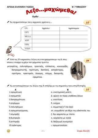 ΑΡΧΑΙΑ ΕΛΛΗΝΙΚΗ ΓΛΩΣΣΑ Β΄ ΓΥΜΝΑΣΙΟΥ
- 1 - Σοφία Χαντζή
 Ας σχηματίσουμε τους αρχικούς χρόνους…
 Από τις 15 παρακάτω λέξεις ας υπογραμμίσουμε τις 8, στις
οποίες υπάρχει η ρίζα του ρήματος πράττω
μεταπράτης, πολυπράγμων, πρακτικός, εύπλαστος, κοινοπραξία,
διαπραγματευτής, περίπτωση, διαπλοκή, εισπράκτορας,
πρατήριον, πρακτορείο, άπραγος, πλήγμα, διαπρεπής,
πραμάτεια.
 Ας αντιστοιχίσουμε τις λέξεις της Α στήλης με τις σημασίες τους στη Β στήλη
Α Β
1.πραγμάτωση α. επιστημονική μελέτη
2.πραγματεία β. φέρνει σε πέρας υποθέσεις άλλων
3.διαπραγμάτευση γ. εναντίωση
4.απράγμων δ. ανέχεια
5.πολυπράγμων ε. συμμετοχή σ’ ένα έργο
6.πραγματογνώμονας στ. γνωμοδοτεί για θέμα της ειδικότητάς του
7.σύμπραξη ζ. δεν ασχολείται με τίποτα
8.δυσπραγία η. ασχολείται με πολλά
9.αντίπραξη θ. διεξαγωγή συνομιλιών
10.πράκτορας ι. πραγματοποίηση
Ομάδα:....................................
ΕΝ. πράττω πράττομαι
ΠΡΤ.
ΜΕΛΛ.
ΑΟΡ.
ΠΡΚ.
ΥΠΕΡ.
10
04
10
 