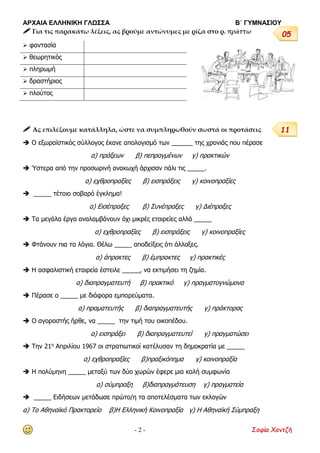 ΑΡΧΑΙΑ ΕΛΛΗΝΙΚΗ ΓΛΩΣΣΑ Β΄ ΓΥΜΝΑΣΙΟΥ
- 2 - Σοφία Χαντζή
 Για τις παρακάτω λέξεις, ας βρούμε αντώνυμες με ρίζα στο ρ. πράττω
 Ας επιλέξουμε κατάλληλα, ώστε να συμπληρωθούν σωστά οι προτάσεις
 Ο εξωραϊστικός σύλλογος έκανε απολογισμό των ______ της χρονιάς που πέρασε
α) πράξεων β) πεπραγμένων γ) πρακτικών
 Ύστερα από την προσωρινή ανακωχή άρχισαν πάλι τις _____.
α) εχθροπραξίες β) εισπράξεις γ) κοινοπραξίες
 _____ τέτοιο σοβαρό έγκλημα!
α) Εισέπραξες β) Συνέπραξες γ) Διέπραξες
 Τα μεγάλα έργα αναλαμβάνουν όχι μικρές εταιρείες αλλά _____
α) εχθροπραξίες β) εισπράξεις γ) κοινοπραξίες
 Φτάνουν πια τα λόγια. Θέλω _____ αποδείξεις ότι άλλαξες.
α) άπρακτες β) έμπρακτες γ) πρακτικές
 Η ασφαλιστική εταιρεία έστειλε _____, να εκτιμήσει τη ζημία.
α) διαπραγματευτή β) πρακτικό γ) πραγματογνώμονα
 Πέρασε ο _____ µε διάφορα εµπορεύµατα.
α) πραµατευτής β) διαπραγµατευτής γ) πράκτορας
 Ο αγοραστής ήρθε, να _____ την τιμή του οικοπέδου.
α) εισπράξει β) διαπραγματευτεί γ) πραγματώσει
 Την 21η
Απριλίου 1967 οι στρατιωτικοί κατέλυσαν τη δημοκρατία με _____
α) εχθροπραξίες β)πραξικόπημα γ) κοινοπραξία
 Η πολύμηνη _____ μεταξύ των δύο χωρών έφερε μια καλή συμφωνία
α) σύμπραξη β)διαπραγμάτευση γ) πραγματεία
 _____ Ειδήσεων μετάδωσε πρώτο/η τα αποτελέσματα των εκλογών
α) Το Αθηναϊκό Πρακτορείο β)Η Ελληνική Κοινοπραξία γ) Η Αθηναϊκή Σύμπραξη
 φαντασία
 θεωρητικός
 πληρωμή
 δραστήριος
 πλούτος
05
11
 