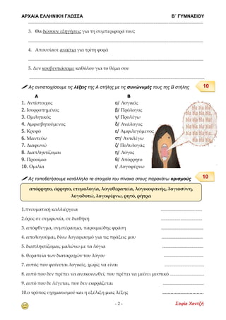 ΑΡΧΑΙΑ ΕΛΛΗΝΙΚΗ ΓΛΩΣΣΑ Β΄ ΓΥΜΝΑΣΙΟΥ
- 2 - Σοφία Χαντζή
............................................................................................................................................................
3. Θα δώσουν εξηγήσεις για τη συμπεριφορά τους
............................................................................................................................................................
4. Απουσίασε αναίτια για τρίτη φορά
..........................................................................................................................................................
5. Δεν κουβεντιάσαμε καθόλου για το θέμα σου
..........................................................................................................................................................
 Ας αντιστοιχίσουμε τις λέξεις της Α στήλης με τις συνώνυμές τους της Β στήλης
Α Β
1. Αντίστοιχος α/ Λογικός
2. Ισορροπημένος β/ Πρόλογος
3. Ομιλητικός γ/ Προλέγω
4. Αμφισβητούμενος δ/ Ανάλογος
5. Κρυφό ε/ Αμφιλεγόμενος
6. Μαντεύω στ/ Αντιλέγω
7. Διαφωνώ ζ/ Πολυλογάς
8. Διαπληκτίζομαι η/ Λόγος
9. Προοίμιο θ/ Απόρρητο
10. Ομιλία ι/ Λογοφέρνω
 Ας τοποθετήσουμε κατάλληλα τα στοιχεία του πίνακα στους παρακάτω ορισμούς
1.πνευματική καλλιέργεια ....................................
2.όρος σε συμφωνία, σε διαθήκη ....................................
3. απόφθεγμα, συμπέρασμα, παροιμιώδης φράση .....................................
4. απολογούμαι, δίνω λογαριασμό για τις πράξεις μου ....................................
5. διαπληκτίζομαι, μαλώνω με τα λόγια ....................................
6. θεραπεία των διαταραχών του λόγου ...................................
7. αυτός που φαίνεται λογικός, χωρίς να είναι ...................................
8. αυτό που δεν πρέπει να ανακοινωθεί, που πρέπει να μείνει μυστικό ..............................
9. αυτό που δε λέγεται, που δεν εκφράζεται ....................................
10.ο τρόπος σχηματισμού και η εξέλιξη μιας λέξης ..............................
απόρρητο, άρρητο, ετυμολογία, λογοθεραπεία, λογικοφανής, λογιοσύνη,
λογοδοτώ, λογοφέρνω, ρητό, ρήτρα
10
10
 