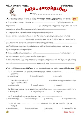 ΑΡΧΑΙΑ ΕΛΛΗΝΙΚΗ ΓΛΩΣΣΑ Β΄ ΓΥΜΝΑΣΙΟΥ
- 1 - Σοφία Χαντζή
 Ας συμπληρώσουμε τα κενά με λέξεις σύνθετες ή παράγωγες της λέξης «κόσμος»:
1. Στη μητέρα μου αρέσουν πολύ τα .................................................... . Τη θυμάμαι πάντα να
πηγαίνει σε ......................................................., για να αγοράσει καρφίτσες, δαχτυλίδια και άλλα
αντικείμενα αξίας. Τα φυλάει σε ειδική σκαλιστή .................................................... .
2. Τις ημέρες των Χριστουγέννων στα μαγαζιά παρατηρείται ....................................................
Όλος ο κόσμος είναι στους δρόμους και θαυμάζει τις φανταχτερές και πρωτότυπες
................................................. συνθέσεις που επιλέγουν για τις βιτρίνες τους τα καταστήματα,
για να είναι στο πνεύμα των γιορτών. Ειδικοί επαγγελματίες .........................................................
αναλαμβάνουν το έργο αυτό, επιδιώκοντας κάθε χρόνο η δική τους ιδέα να είναι η πιο
πρωτότυπη και η πιο δημιουργική.
4. Η πλατεία Συντάγματος γέμισε από ......................................................... που διαμαρτυρόταν
για τις περικοπές των δαπανών στα Πανεπιστήμια.
5. Λόγω της επαναλαμβανόμενης παραβατικής συμπεριφοράς του στο σχολείο, η διαγωγή
του από ......................................................... χαρακτηρίστηκε .......................................................... .
 Ας επιλέξουμε τη σωστή λέξη και ας την τοποθετήσουμε στα κενά στον κατάλληλο τύπο
1. Η κλωνοποίηση και η αποκρυπτογράφηση του DNA αποτελούν ……………………….
γεγονότα
α. κοσμητικός β. κοσμοϊστορικός γ. κοσμικός
2. Στις στήλες όλων των ……………………………… περιοδικών διαφημίστηκε το πάρτι
της κ. Νεοπλουτίδου.
α. κοσμητικός β. κοσμοϊστορικός γ. κοσμικός
3. Στα περιγραφικά της κείμενα υπάρχει πλήθος ……………………………… επιθέτων.
α. κοσμητικός β. κοσμοϊστορικός γ. κοσμικός
4. Ο Μ. Αλέξανδρος ονειρευόταν να γίνει ………………………………
α. κοσμοπολίτης β. κοσμοκράτορας γ. κοσμικός δ. κοσμοκαλόγερος
5. Ζει πια σαν ……………………………… κάνοντας συνεχώς ταξίδια. Όπου γη και
πατρίς!
α. κοσμοπολίτης β. κοσμοκράτορας γ. κοσμικός δ. κοσμοκαλόγερος
Ομάδα:....................................
Ο9
10
 