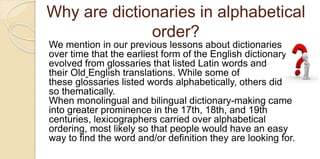 Why are dictionaries in alphabetical
order?
We mention in our previous lessons about dictionaries
over time that the earliest form of the English dictionary
evolved from glossaries that listed Latin words and
their Old English translations. While some of
these glossaries listed words alphabetically, others did
so thematically.
When monolingual and bilingual dictionary-making came
into greater prominence in the 17th, 18th, and 19th
centuries, lexicographers carried over alphabetical
ordering, most likely so that people would have an easy
way to find the word and/or definition they are looking for.
 