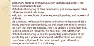 ‘Dictionary order’ is synonymous with ‘alphabetical order’. We
expect dictionaries to use
alphabetical ordering of their headwords, just as we expect other
reference works to do so as
well, such as telephone directories, encyclopedias, and indexes of
all kinds.
As amanual, reference therefore, a dictionary’s headword list is
ideally arranged alphabetically, so that users can readily access
the item that they are seeking. And it is usually a single item that
Is being looked up However, we must ask, first, whether an
alphabetical ordering is best for presenting a description of the
vocabulary as a whole, and second, whether there are some
users’ needs that would be better served by an alternative
arrangement of words in a dictionary
 