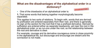 What are the disadvantages of the alphabetical order in a
dictionary?
 One of the drawbacks of an alphabetical order is:
1. That some words that belong together morphologically become
separated.
This applies to two sorts of relations. To begin with, words that are derived
by prefixation are entered separately from their root, and there is generally
no sign at the section for the root that it has a prefixed derivative. Derived by
suffixation are entered either as separate headwords, yet near the root in the
alphabetical order, or as run-ons under the root; so the relationship between
the root and derivative is clear.
For example, courage and its derivative courageous come in close proximity
in the alphabetical list, but discourage and encourage are distant and the
connection is not made.
 