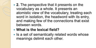  2. The perspective that it presents on the
vocabulary as a whole. It presents an
atomistic view of the vocabulary, treating each
word in isolation, the headword with its entry,
and making few of the connections that exist
between words.
 What is the lexical field?
 Is a set of semantically related words whose
meanings delimit each other.
 