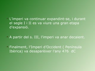 L’imperi va continuar expandint-se, i durant el segle I i II es va viure una gran etapa d’expansió.  A partir del s. III, l’imperi va anar decaient.  Finalment, l’Imperi d’Occident ( Península Ibèrica) va desaparèixer l’any 476  dC 