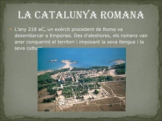 LA CATALUNYA ROMANA L’any 218 aC, un exèrcit procedent de Roma va desembarcar a Empúries. Des d’aleshores, els romans van anar conquerint el territori i imposant la seva llengua i la seva cultura.  