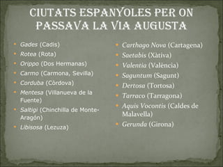 Ciutats espanyoles per on passava la Via Augusta Gades  (Cadis)  Rotea  (Rota)  Orippo  (Dos Hermanas)  Carmo  (Carmona, Sevilla)  Corduba  (Còrdova)  Mentesa  (Villanueva de la Fuente)  Saltigi  (Chinchilla de Monte-Aragón)  Libisosa  (Lezuza)  Carthago Nova  (Cartagena)  Saetabis  (Xàtiva) Valentia  (València) Saguntum  (Sagunt) Dertosa  (Tortosa) Tarraco  (Tarragona) Aquis Vocontis  (Caldes de Malavella) Gerunda  (Girona)  