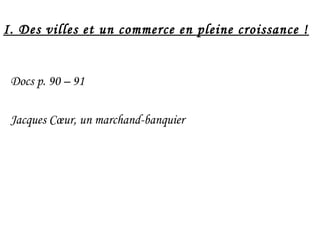 I. Des villes et un commerce en pleine croissance !
Docs p. 90 – 91
Jacques Cœur, un marchand-banquier
 