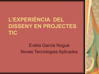 L’EXPERIÈNCIA  DEL DISSENY EN PROJECTES TIC   Evèlia Garcia Nogué Noves Tecnologies Aplicades 