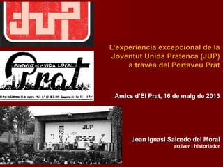 Joan Ignasi Salcedo del Moral
arxiver i historiador
Amics d’El Prat, 16 de maig de 2013
L’experiència excepcional de la
Joventut Unida Pratenca (JUP)
a través del Portaveu Prat
 